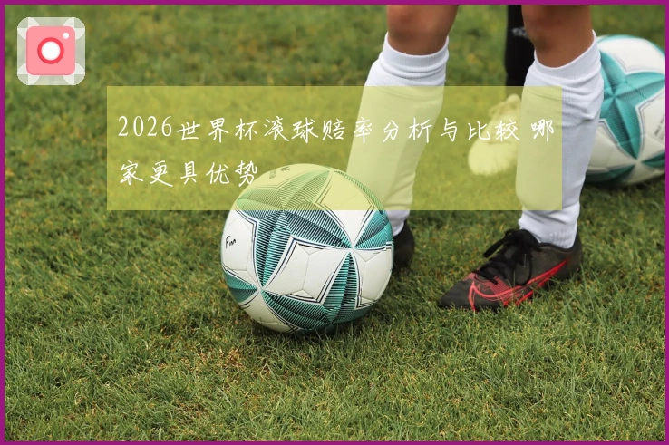 2026世界杯滚球赔率分析与比较 哪家更具优势